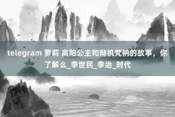 telegram 萝莉 高阳公主和辩机梵衲的故事，你了解么_李世民_李治_时代