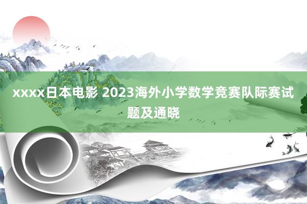 xxxx日本电影 2023海外小学数学竞赛队际赛试题及通晓