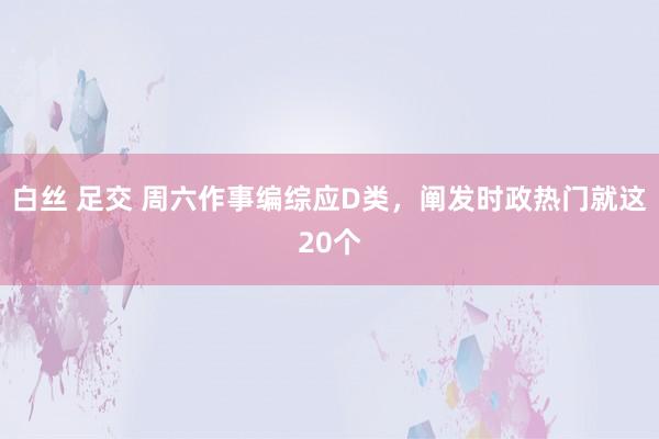 白丝 足交 周六作事编综应D类,阐发时政热门就这20个