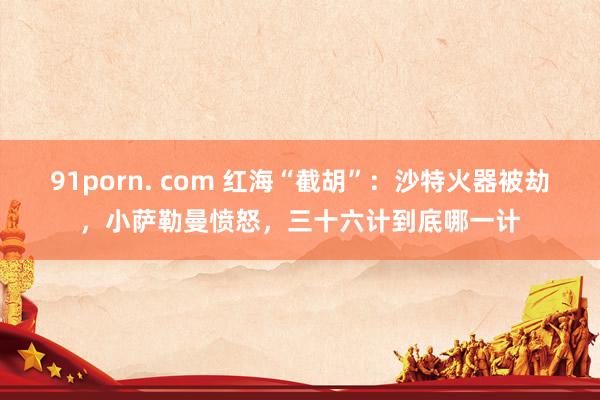 91porn. com 红海“截胡”：沙特火器被劫，小萨勒曼愤怒，三十六计到底哪一计