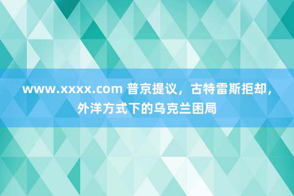 www.xxxx.com 普京提议，古特雷斯拒却，外洋方式下的乌克兰困局