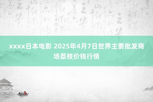 xxxx日本电影 2025年4月7日世界主要批发商场荔枝价钱行情