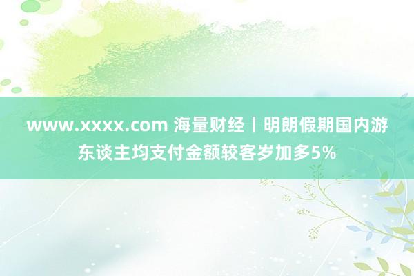 www.xxxx.com 海量财经丨明朗假期国内游东谈主均支付金额较客岁加多5%
