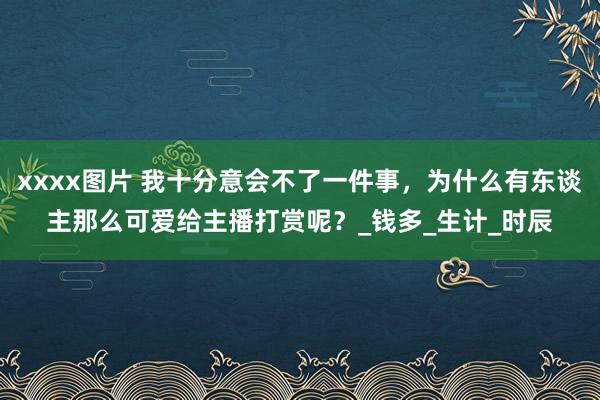 xxxx图片 我十分意会不了一件事，为什么有东谈主那么可爱给主播打赏呢？_钱多_生计_时辰