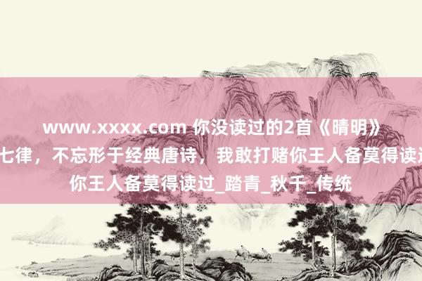 www.xxxx.com 你没读过的2首《晴明》，一首七绝，一首七律，不忘形于经典唐诗，我敢打赌你王人备莫得读过_踏青_秋千_传统