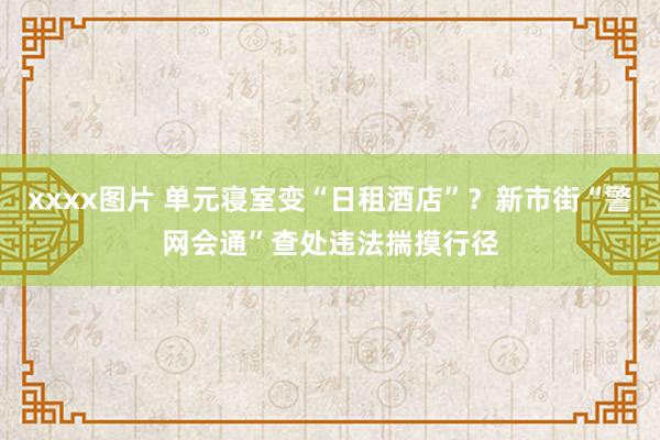 xxxx图片 单元寝室变“日租酒店”？新市街“警网会通”查处违法揣摸行径