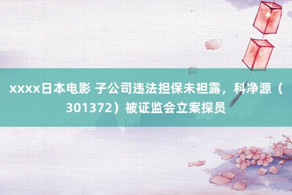 xxxx日本电影 子公司违法担保未袒露，科净源（301372）被证监会立案探员