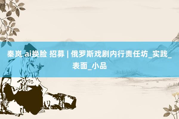 秦岚 ai换脸 招募 | 俄罗斯戏剧内行责任坊_实践_表面_小品
