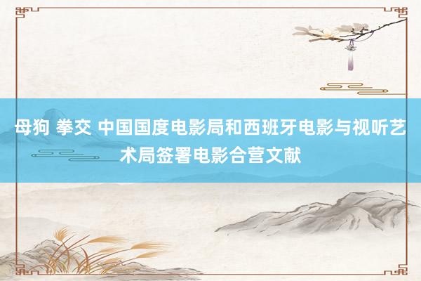 母狗 拳交 中国国度电影局和西班牙电影与视听艺术局签署电影合营文献