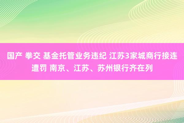 国产 拳交 基金托管业务违纪 江苏3家城商行接连遭罚 南京、江苏、苏州银行齐在列