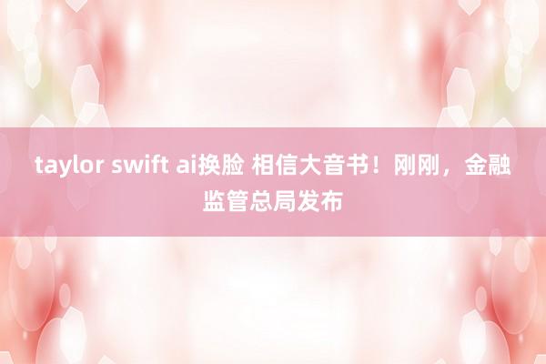 taylor swift ai换脸 相信大音书！刚刚，金融监管总局发布