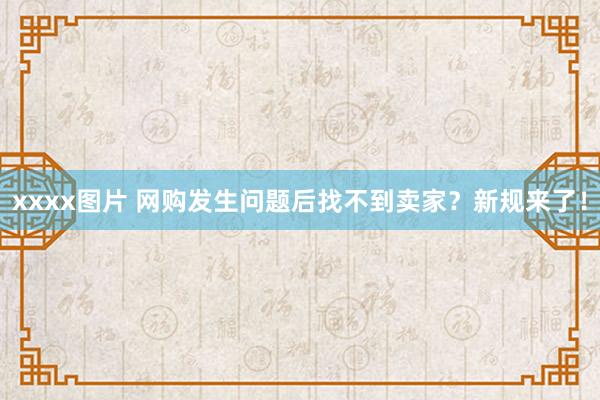 xxxx图片 网购发生问题后找不到卖家？新规来了！
