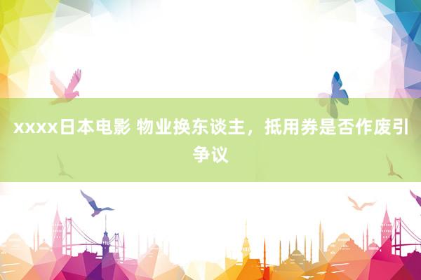 xxxx日本电影 物业换东谈主，抵用券是否作废引争议