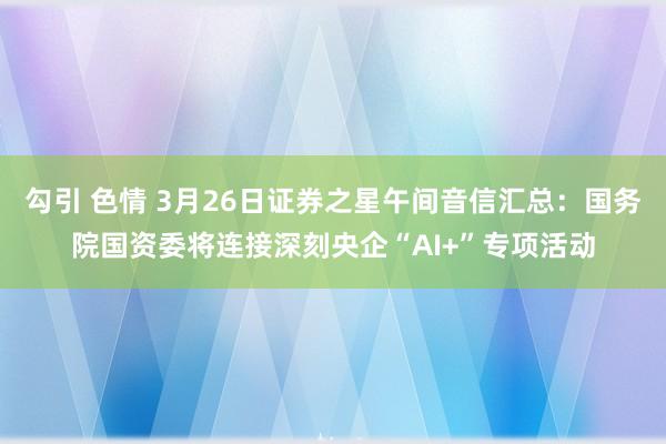 勾引 色情 3月26日证券之星午间音信汇总：国务院国资委将连接深刻央企“AI+”专项活动