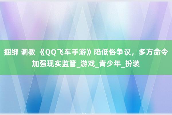 捆绑 调教 《QQ飞车手游》陷低俗争议，多方命令加强现实监管_游戏_青少年_扮装