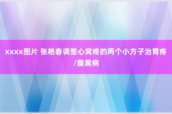xxxx图片 张艳春调整心窝疼的两个小方子治胃疼/腹黑病