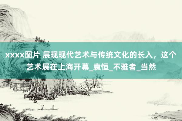 xxxx图片 展现现代艺术与传统文化的长入，这个艺术展在上海开幕_袁恒_不雅者_当然
