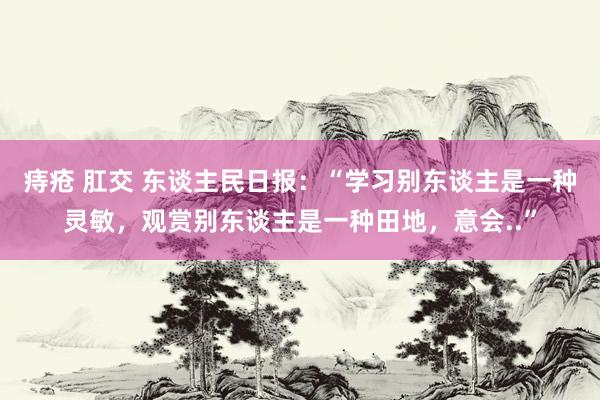 痔疮 肛交 东谈主民日报：“学习别东谈主是一种灵敏，观赏别东谈主是一种田地，意会..”