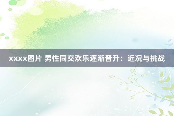 xxxx图片 男性同交欢乐逐渐晋升：近况与挑战