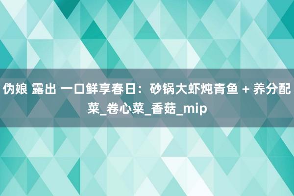伪娘 露出 一口鲜享春日：砂锅大虾炖青鱼 + 养分配菜_卷心菜_香菇_mip