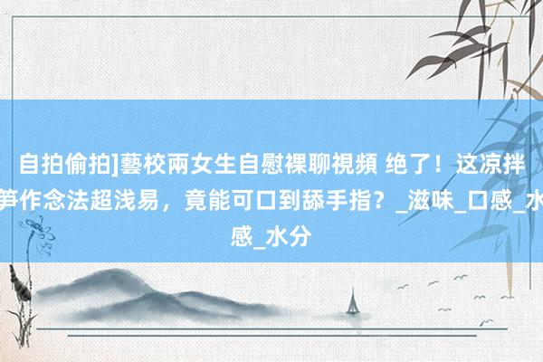 自拍偷拍]藝校兩女生自慰裸聊視頻 绝了！这凉拌莴笋作念法超浅易，竟能可口到舔手指？_滋味_口感_水分