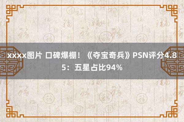 xxxx图片 口碑爆棚！《夺宝奇兵》PSN评分4.85：五星占比94%