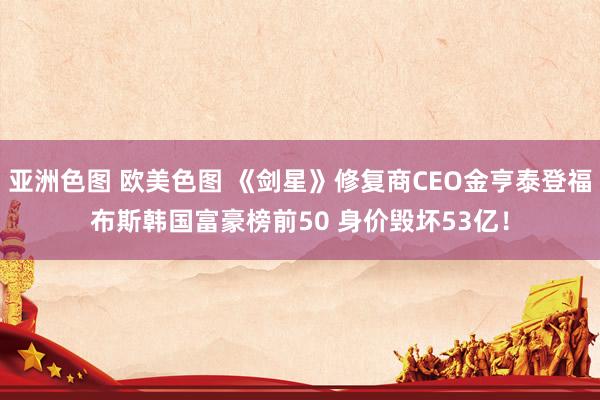 亚洲色图 欧美色图 《剑星》修复商CEO金亨泰登福布斯韩国富豪榜前50 身价毁坏53亿！