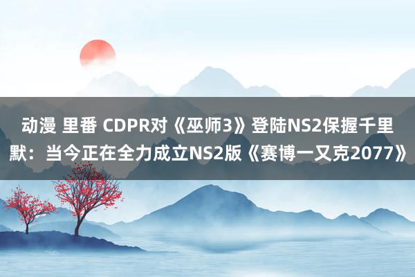 动漫 里番 CDPR对《巫师3》登陆NS2保握千里默：当今正在全力成立NS2版《赛博一又克2077》