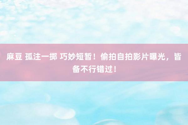 麻豆 孤注一掷 巧妙短暂！偷拍自拍影片曝光，皆备不行错过！