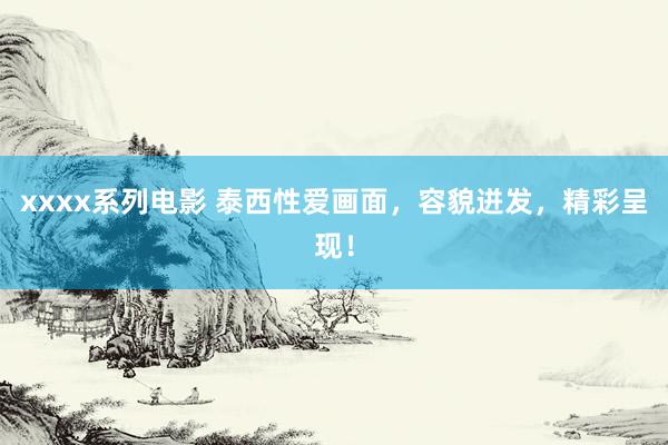 xxxx系列电影 泰西性爱画面，容貌迸发，精彩呈现！