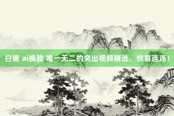 白鹿 ai换脸 唯一无二的突出视频精选，惊喜连连！