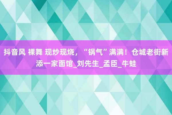 抖音风 裸舞 现炒现烧，“锅气”满满！仓城老街新添一家面馆_刘先生_孟臣_牛蛙