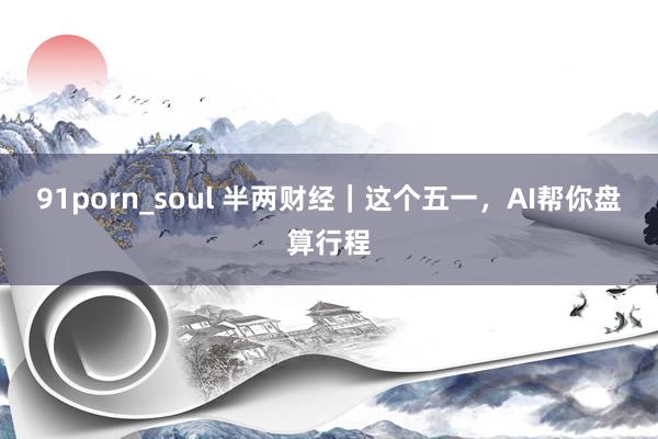 91porn_soul 半两财经｜这个五一，AI帮你盘算行程