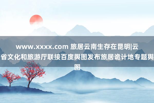www.xxxx.com 旅居云南生存在昆明|云南省文化和旅游厅联接百度舆图发布旅居诡计地专题舆图