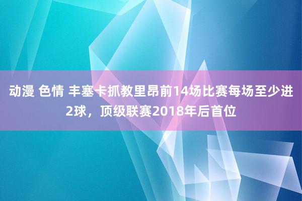 动漫 色情 丰塞卡抓教里昂前14场比赛每场至少进2球，顶级联赛2018年后首位