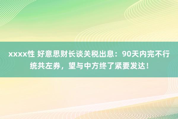 xxxx性 好意思财长谈关税出息：90天内完不行统共左券，望与中方终了紧要发达！
