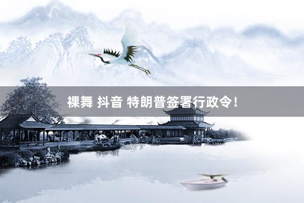 裸舞 抖音 特朗普签署行政令！