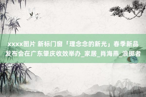 xxxx图片 新标门窗「理念念的新光」春季新品发布会在广东肇庆收效举办_家居_肖海燕_浪掷者
