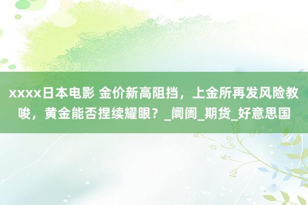 xxxx日本电影 金价新高阻挡，上金所再发风险教唆，黄金能否捏续耀眼？_阛阓_期货_好意思国