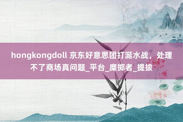 hongkongdoll 京东好意思团打涎水战，处理不了商场真问题_平台_糜掷者_提拔