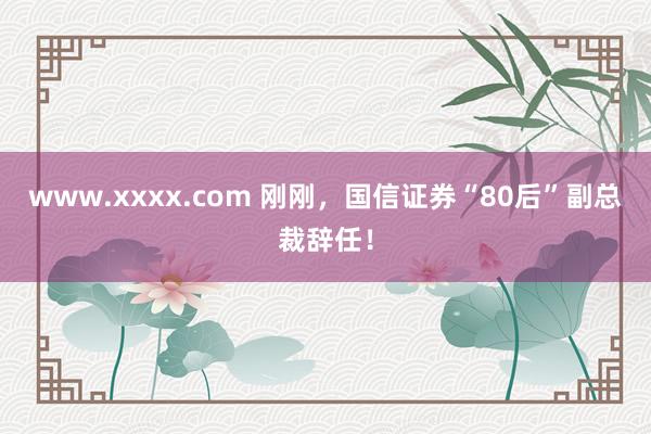 www.xxxx.com 刚刚，国信证券“80后”副总裁辞任！