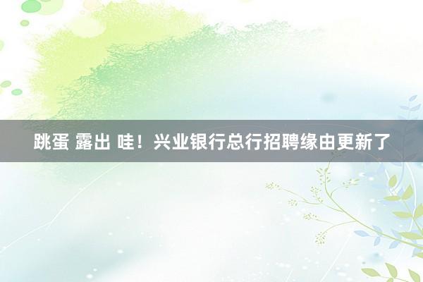 跳蛋 露出 哇！兴业银行总行招聘缘由更新了