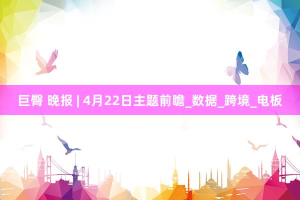 巨臀 晚报 | 4月22日主题前瞻_数据_跨境_电板