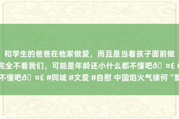 和学生的爸爸在他家做爱，而且是当着孩子面前做爱，太刺激了，孩子完全不看我们，可能是年龄还小什么都不懂吧🤣 #同城 #文爱 #自慰 中国焰火气缘何“飘香”国外