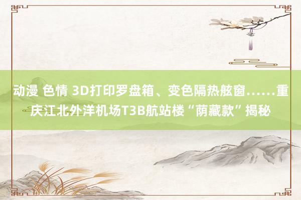 动漫 色情 3D打印罗盘箱、变色隔热舷窗……重庆江北外洋机场T3B航站楼“荫藏款”揭秘
