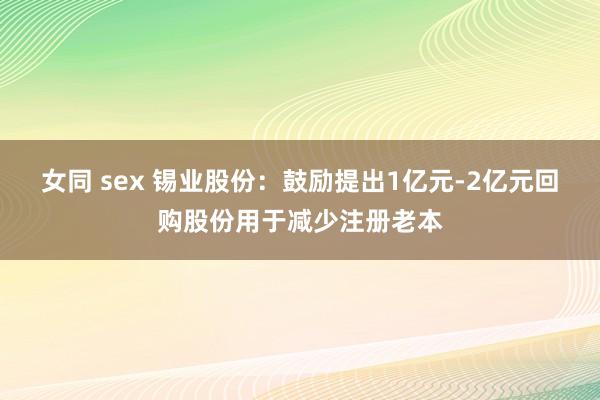 女同 sex 锡业股份：鼓励提出1亿元-2亿元回购股份用于减少注册老本