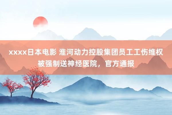 xxxx日本电影 淮河动力控股集团员工工伤维权被强制送神经医院，官方通报