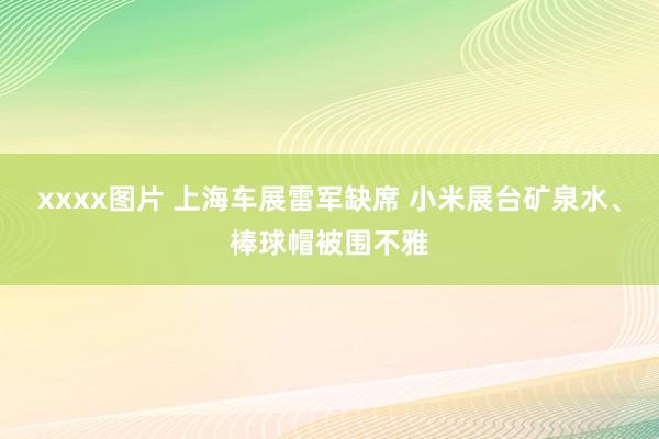 xxxx图片 上海车展雷军缺席 小米展台矿泉水、棒球帽被围不雅