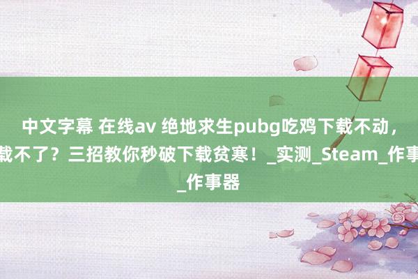 中文字幕 在线av 绝地求生pubg吃鸡下载不动，下载不了？三招教你秒破下载贫寒！_实测_Steam_作事器