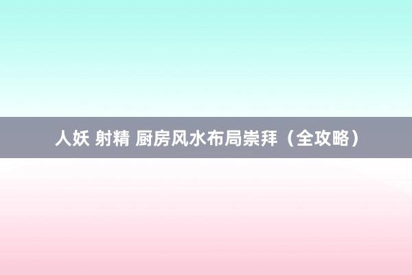 人妖 射精 厨房风水布局崇拜（全攻略）